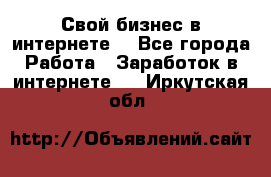 Свой бизнес в интернете. - Все города Работа » Заработок в интернете   . Иркутская обл.